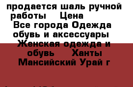 продается шаль ручной работы  › Цена ­ 1 300 - Все города Одежда, обувь и аксессуары » Женская одежда и обувь   . Ханты-Мансийский,Урай г.